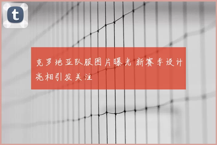 克罗地亚队服图片曝光 新赛季设计亮相引发关注