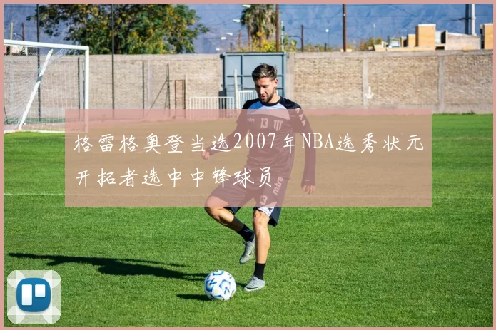 格雷格奥登当选2007年NBA选秀状元开拓者选中中锋球员