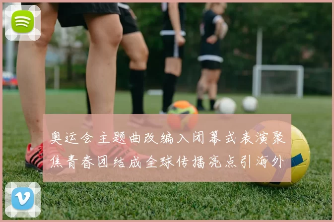 奥运会主题曲改编入闭幕式表演聚焦青春团结成全球传播亮点引海外关注