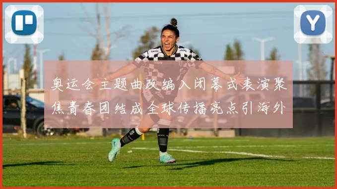 奥运会主题曲改编入闭幕式表演聚焦青春团结成全球传播亮点引海外关注