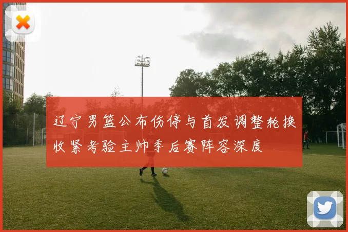 辽宁男篮公布伤停与首发调整轮换收紧考验主帅季后赛阵容深度