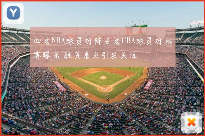 四名NBA球员对阵五名CBA球员对抗赛曝光 胜负看点引发关注