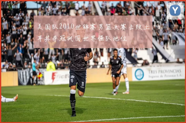 美国队2010世锦赛男篮决赛击败土耳其夺冠巩固世界强队地位