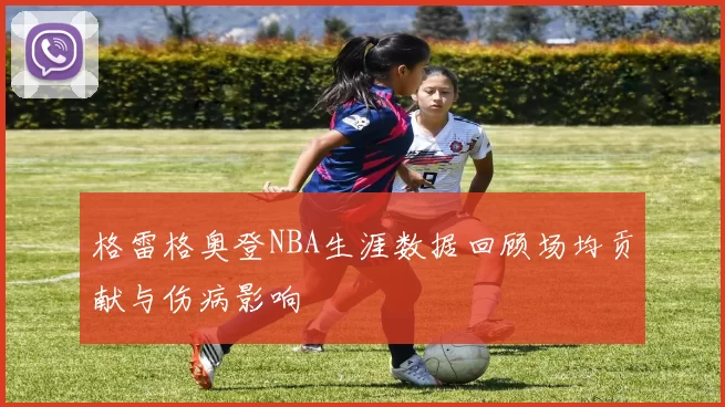 格雷格奥登NBA生涯数据回顾场均贡献与伤病影响