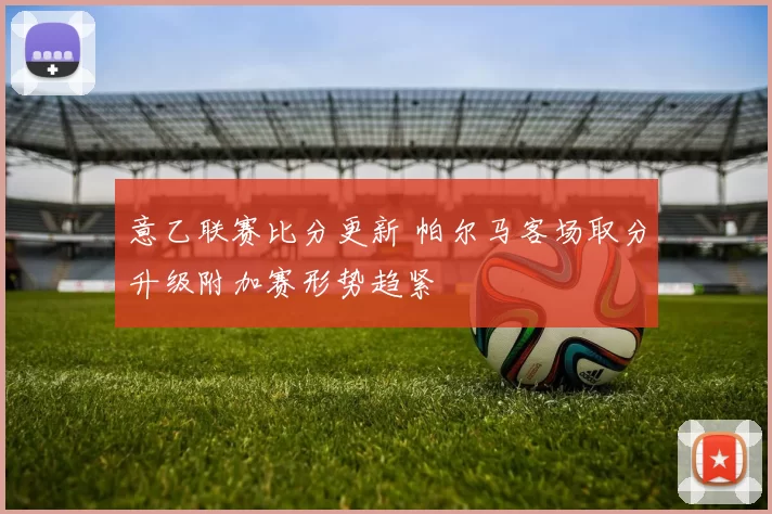 意乙联赛比分更新 帕尔马客场取分升级附加赛形势趋紧