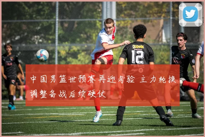 中国男篮世预赛再迎考验 主力轮换调整备战后续硬仗