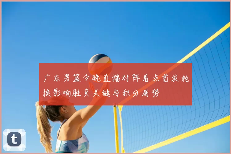 广东男篮今晚直播对阵看点首发轮换影响胜负关键与积分局势