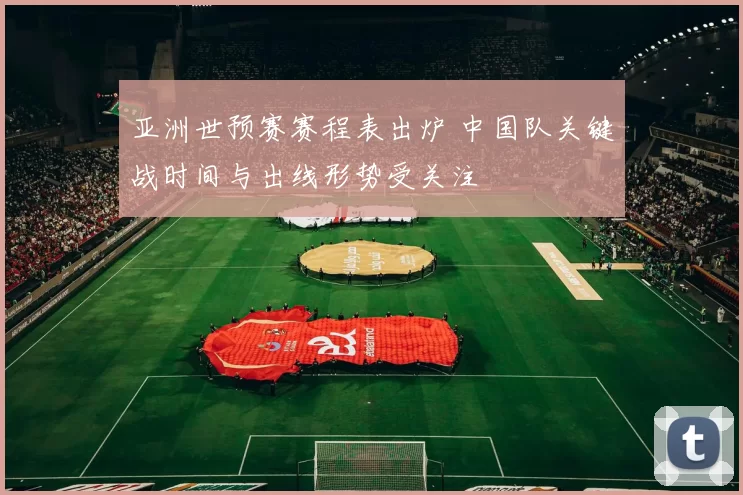 亚洲世预赛赛程表出炉 中国队关键战时间与出线形势受关注