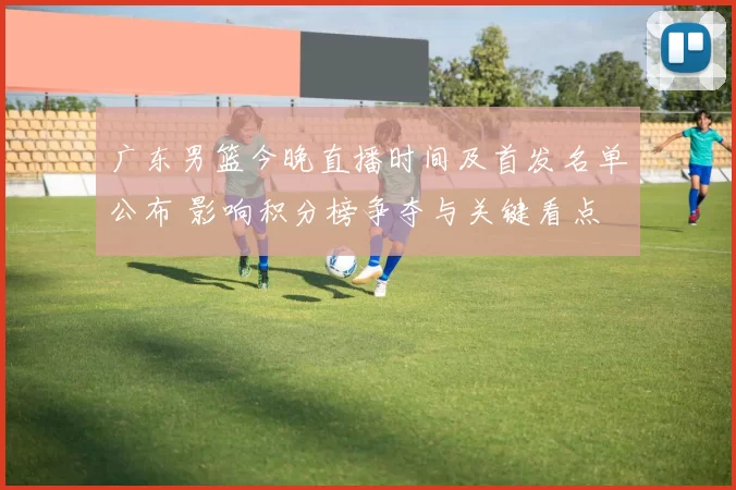 广东男篮今晚直播时间及首发名单公布 影响积分榜争夺与关键看点