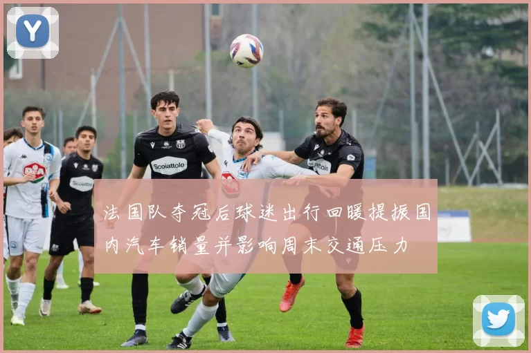 法国队夺冠后球迷出行回暖提振国内汽车销量并影响周末交通压力