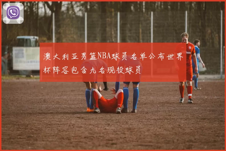 澳大利亚男篮NBA球员名单公布世界杯阵容包含九名现役球员