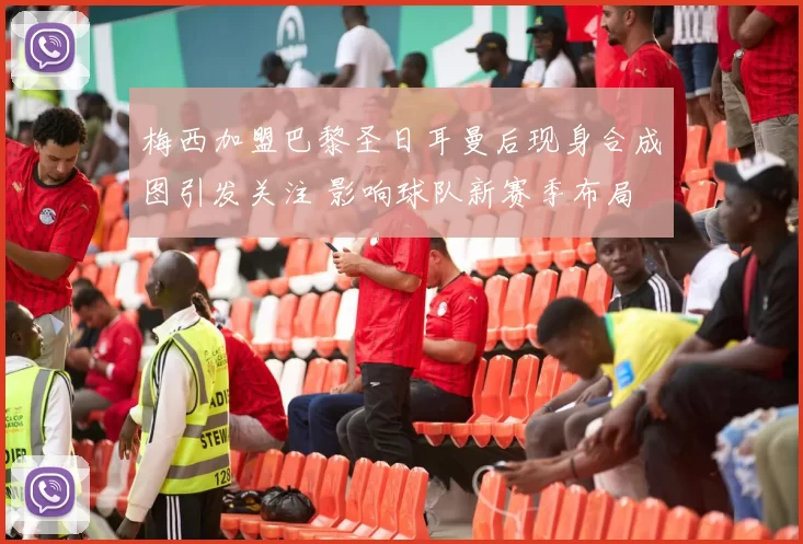 梅西加盟巴黎圣日耳曼后现身合成图引发关注 影响球队新赛季布局