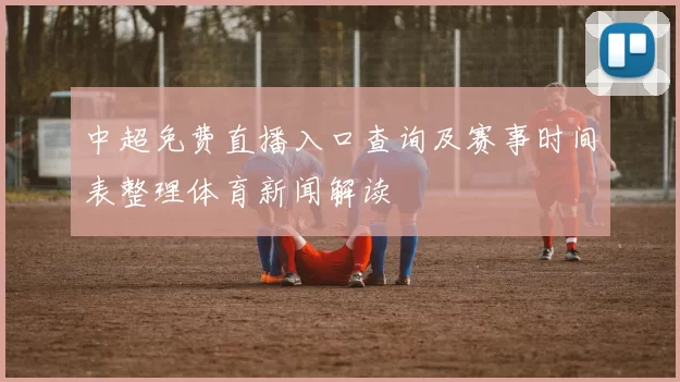 中超免费直播入口查询及赛事时间表整理体育新闻解读