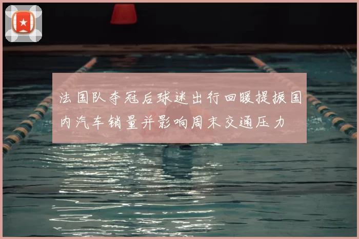 法国队夺冠后球迷出行回暖提振国内汽车销量并影响周末交通压力