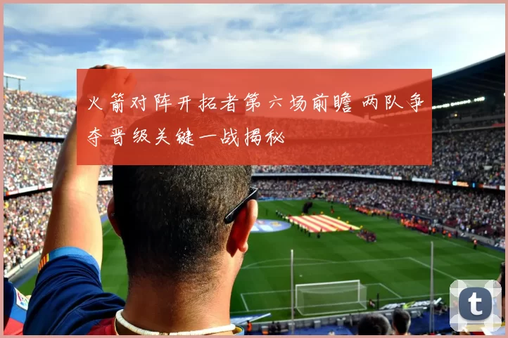 火箭对阵开拓者第六场前瞻 两队争夺晋级关键一战揭秘