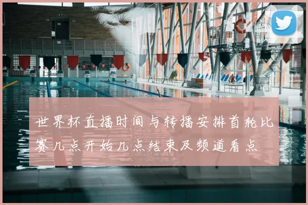 世界杯直播时间与转播安排首轮比赛几点开始几点结束及频道看点