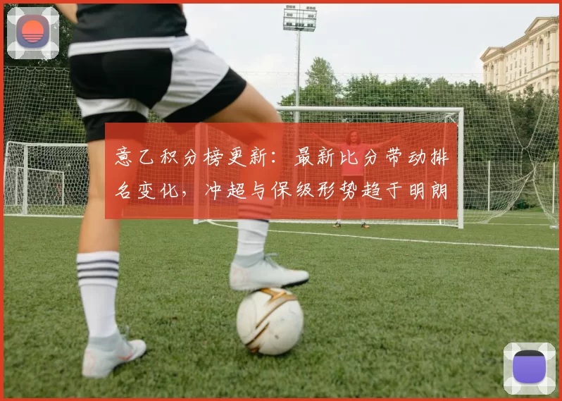 意乙积分榜更新：最新比分带动排名变化，冲超与保级形势趋于明朗