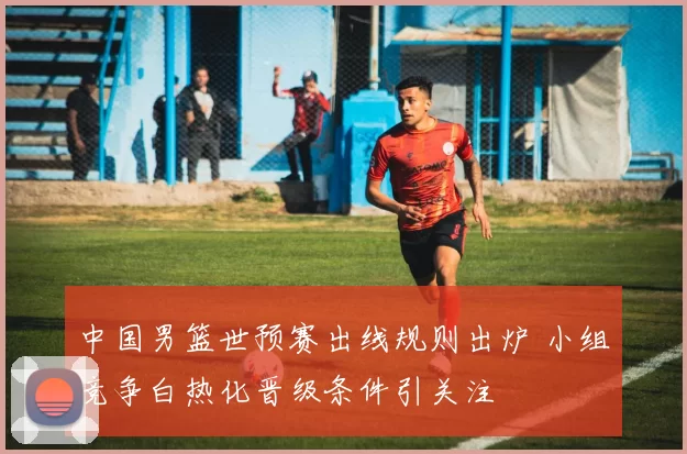 中国男篮世预赛出线规则出炉 小组竞争白热化晋级条件引关注