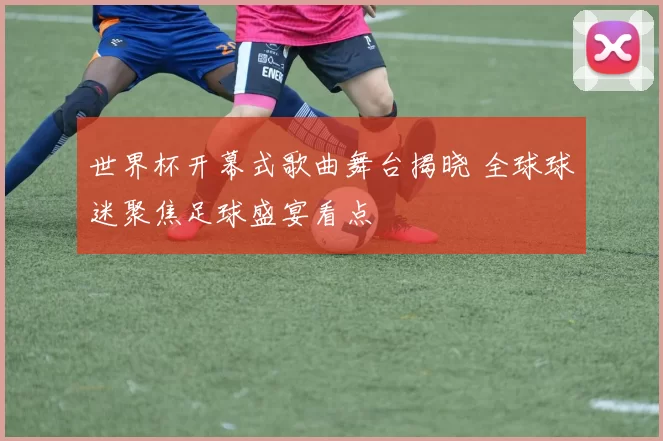 世界杯开幕式歌曲舞台揭晓 全球球迷聚焦足球盛宴看点