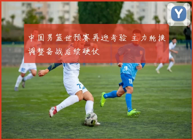 中国男篮世预赛再迎考验 主力轮换调整备战后续硬仗