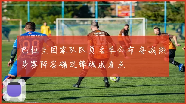 巴拉圭国家队队员名单公布 备战热身赛阵容确定锋线成看点