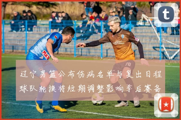 辽宁男篮公布伤病名单与复出日程球队轮换将短期调整影响季后赛备战