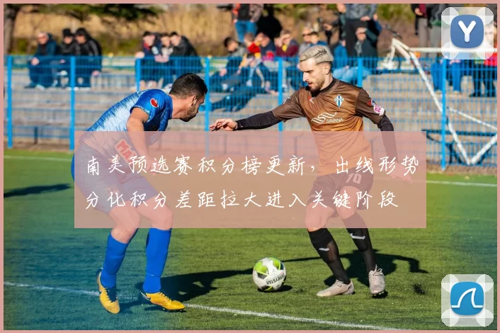 南美预选赛积分榜更新,出线形势分化积分差距拉大进入关键阶段