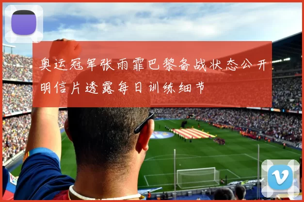 奥运冠军张雨霏巴黎备战状态公开明信片透露每日训练细节