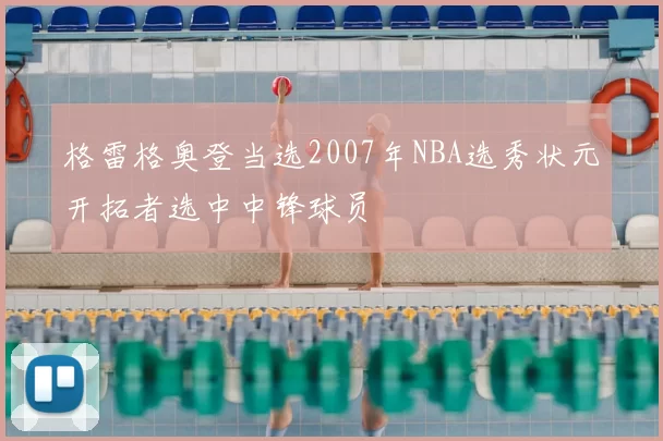 格雷格奥登当选2007年NBA选秀状元开拓者选中中锋球员