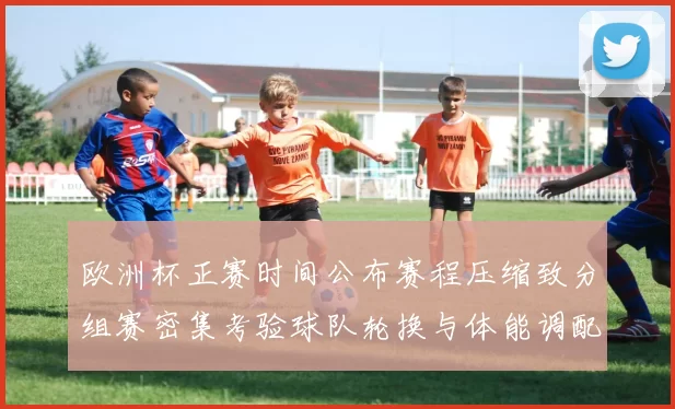 欧洲杯正赛时间公布赛程压缩致分组赛密集考验球队轮换与体能调配