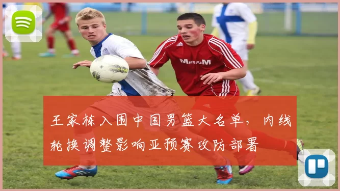 王家栋入围中国男篮大名单,内线轮换调整影响亚预赛攻防部署