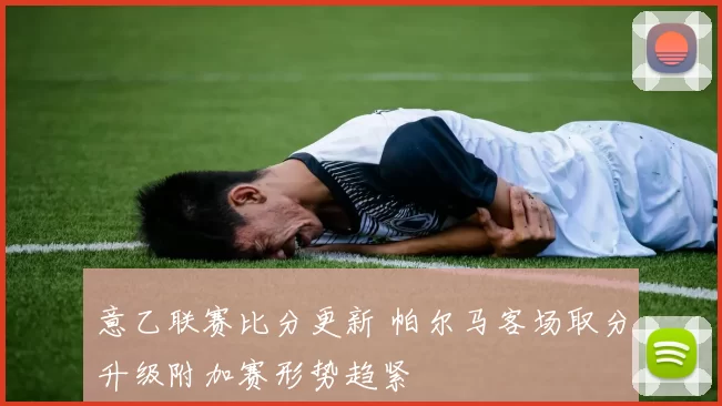 意乙联赛比分更新 帕尔马客场取分升级附加赛形势趋紧