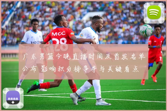 广东男篮今晚直播时间及首发名单公布 影响积分榜争夺与关键看点