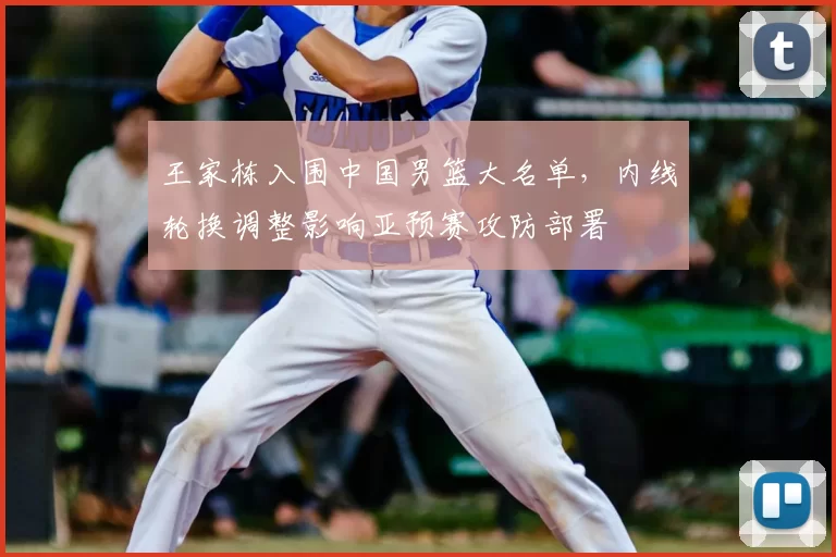 王家栋入围中国男篮大名单,内线轮换调整影响亚预赛攻防部署