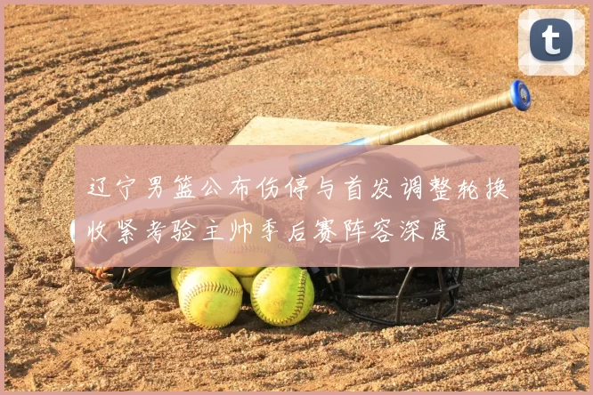 辽宁男篮公布伤停与首发调整轮换收紧考验主帅季后赛阵容深度