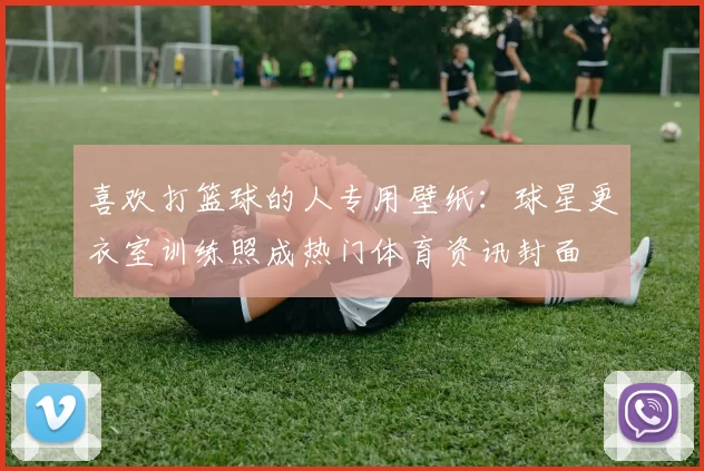 喜欢打篮球的人专用壁纸:球星更衣室训练照成热门体育资讯封面