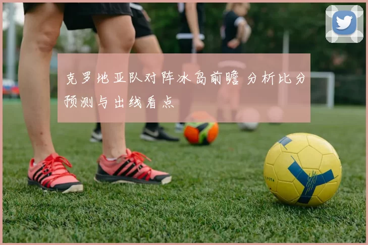 克罗地亚队对阵冰岛前瞻 分析比分预测与出线看点