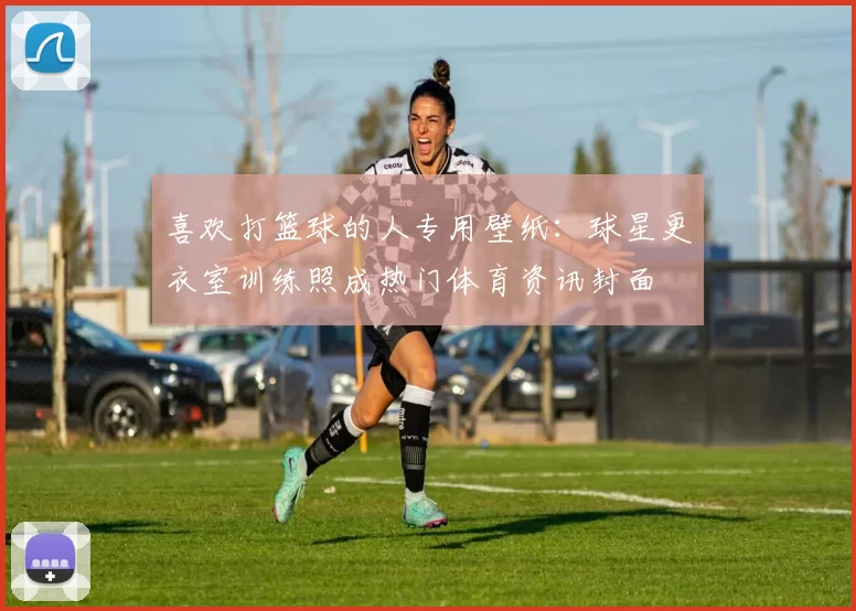 喜欢打篮球的人专用壁纸:球星更衣室训练照成热门体育资讯封面