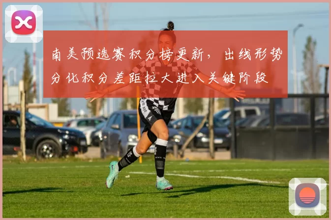 南美预选赛积分榜更新,出线形势分化积分差距拉大进入关键阶段