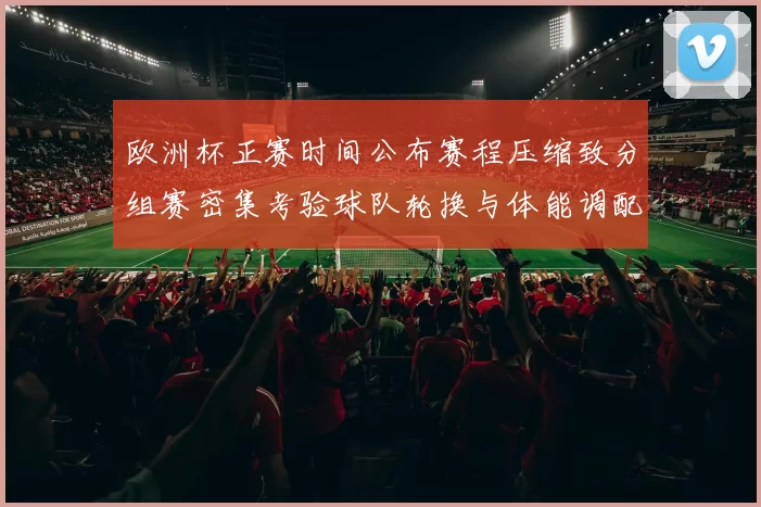欧洲杯正赛时间公布赛程压缩致分组赛密集考验球队轮换与体能调配