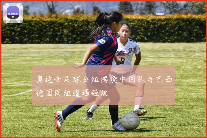 奥运会足球分组揭晓中国队与巴西德国同组遭遇强敌