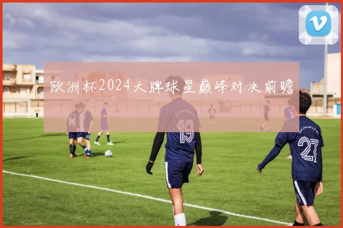 欧洲杯2024大牌球星巅峰对决前瞻
