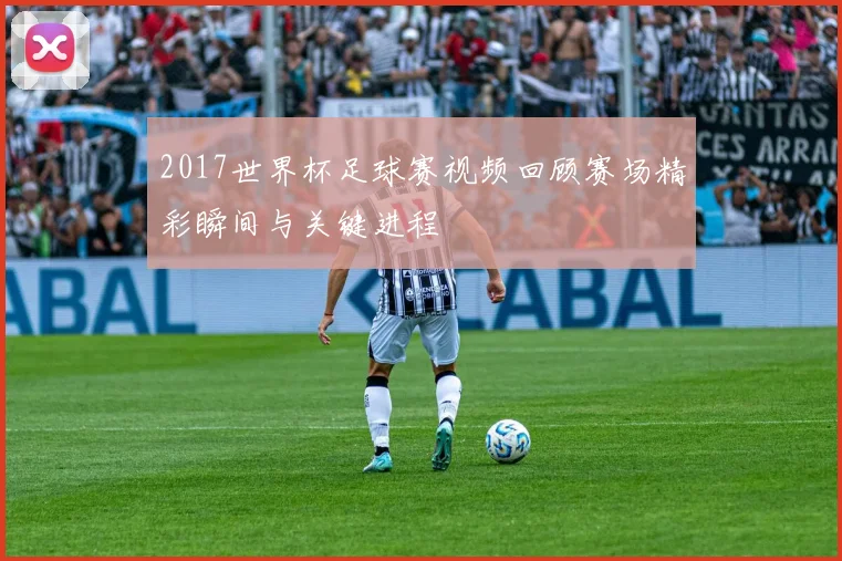 2017世界杯足球赛视频回顾赛场精彩瞬间与关键进程