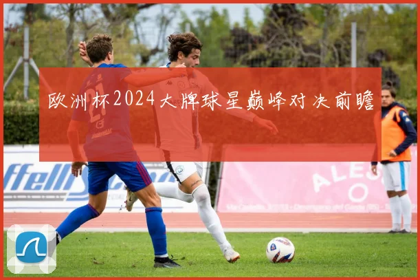 欧洲杯2024大牌球星巅峰对决前瞻