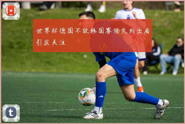 世界杯德国不敌韩国赛场失利出局引发关注